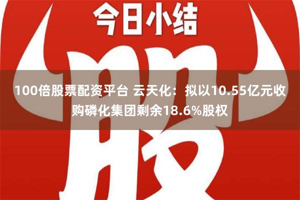 100倍股票配资平台 云天化：拟以10.55亿元收购磷化集团剩余18.6%股权