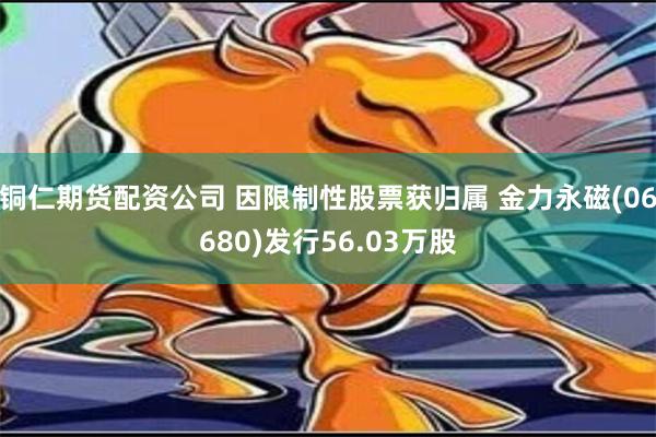 铜仁期货配资公司 因限制性股票获归属 金力永磁(06680)发行56.03万股