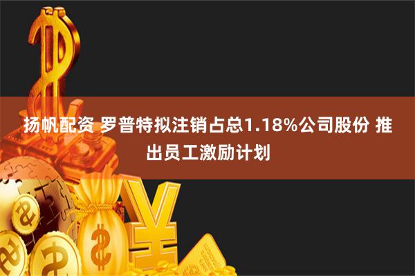 扬帆配资 罗普特拟注销占总1.18%公司股份 推出员工激励计划