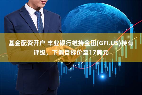 基金配资开户 丰业银行维持金田(GFI.US)持有评级，下调目标价至17美元