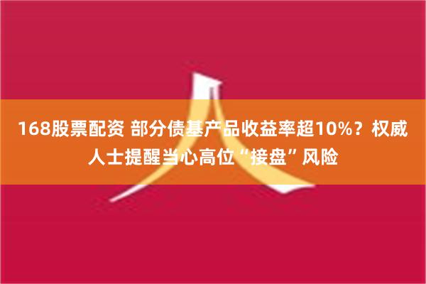 168股票配资 部分债基产品收益率超10%？权威人士提醒当心高位“接盘”风险