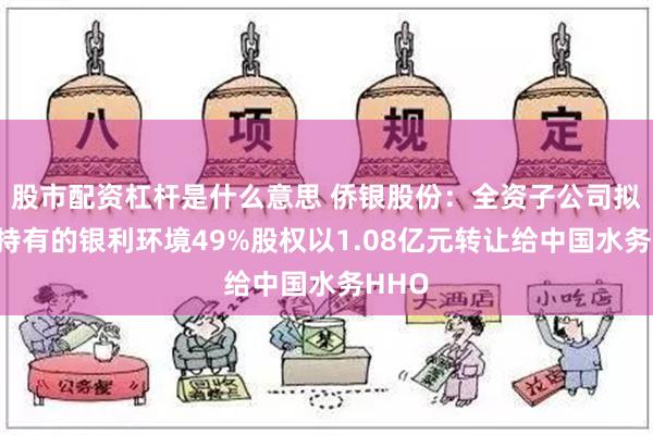 股市配资杠杆是什么意思 侨银股份：全资子公司拟将其持有的银利环境49%股权以1.08亿元转让给中国水务HHO