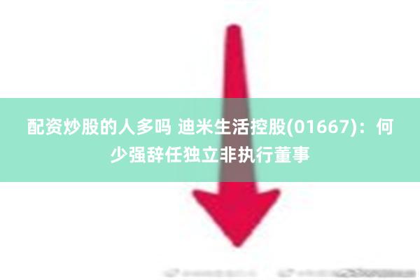 配资炒股的人多吗 迪米生活控股(01667)：何少强辞任独立非执行董事