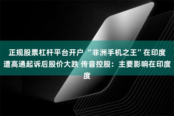 正规股票杠杆平台开户 “非洲手机之王”在印度遭高通起诉后股价大跌 传音控股：主要影响在印度