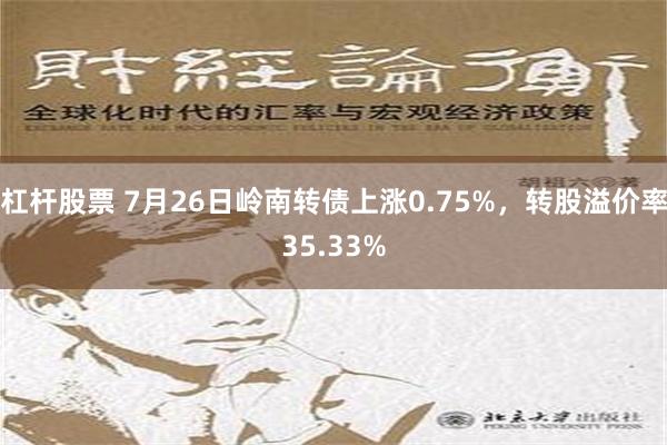 杠杆股票 7月26日岭南转债上涨0.75%，转股溢价率35.33%