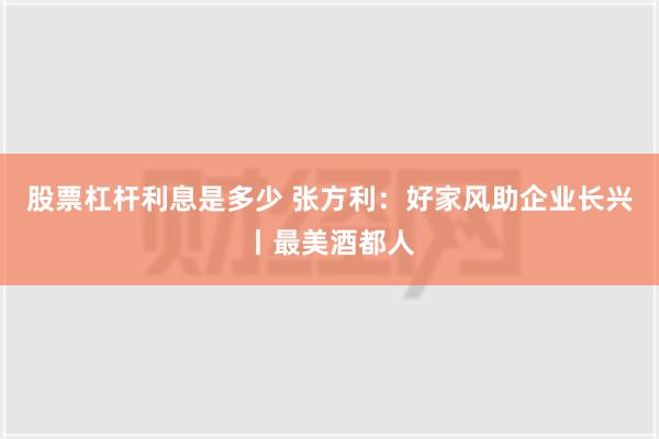 股票杠杆利息是多少 张方利：好家风助企业长兴丨最美酒都人