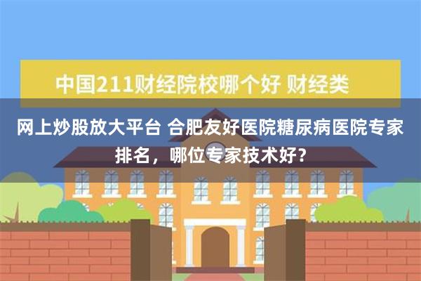 网上炒股放大平台 合肥友好医院糖尿病医院专家排名，哪位专家技术好？