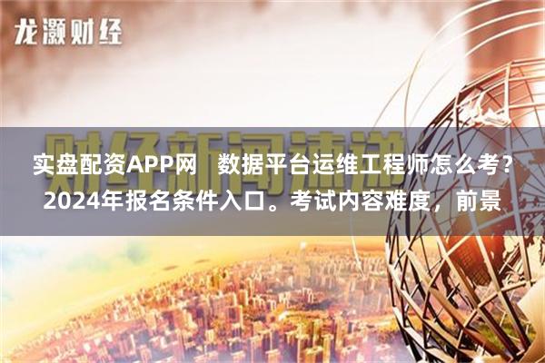 实盘配资APP网   数据平台运维工程师怎么考？2024年报名条件入口。考试内容