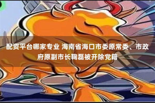 配资平台哪家专业 海南省海口市委原常委、市政府原副市长鞠磊被开除党籍