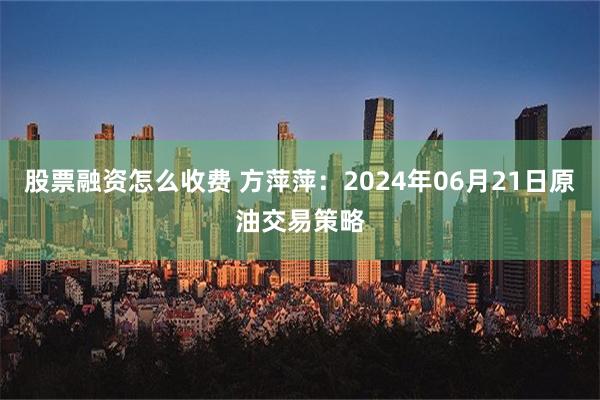 股票融资怎么收费 方萍萍：2024年06月21日原油交易策略