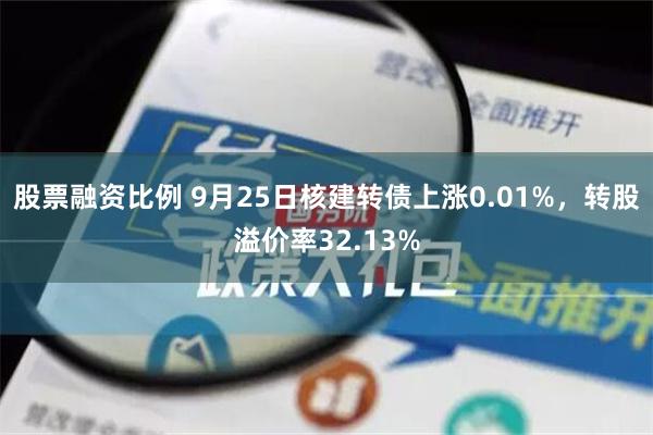 股票融资比例 9月25日核建转债上涨0.01%，转股溢价率32.13%