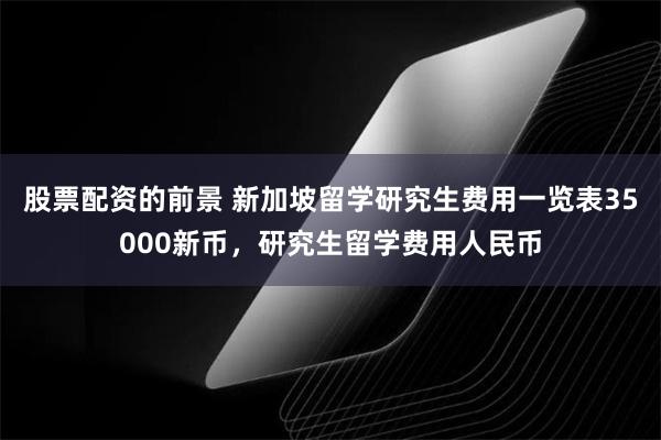 股票配资的前景 新加坡留学研究生费用一览表35000新币，研究生留学费用人民币