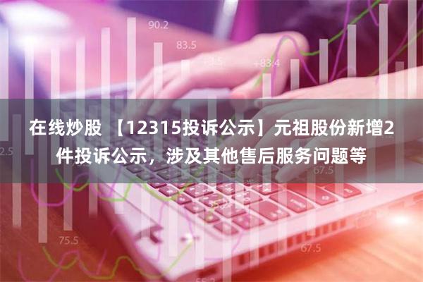 在线炒股 【12315投诉公示】元祖股份新增2件投诉公示，涉及其他售后服务问题等