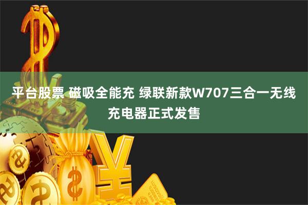 平台股票 磁吸全能充 绿联新款W707三合一无线充电器正式发售