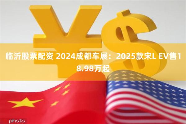 临沂股票配资 2024成都车展：2025款宋L EV售18.98万起