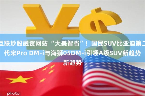 互联炒股融资网站 “大美智省”！国民SUV比亚迪第二代宋Pro DM-i与海狮0