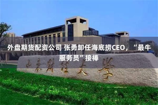 外盘期货配资公司 张勇卸任海底捞CEO，“最牛服务员”接棒