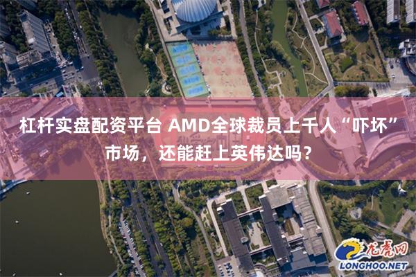 杠杆实盘配资平台 AMD全球裁员上千人“吓坏”市场，还能赶上英伟达吗？