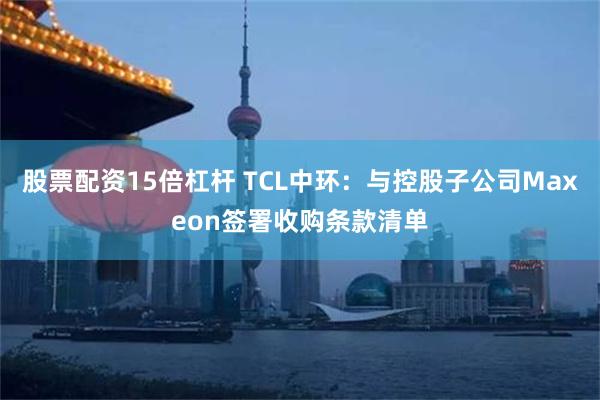 股票配资15倍杠杆 TCL中环：与控股子公司Maxeon签署收购条款清单