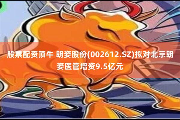 股票配资顶牛 朗姿股份(002612.SZ)拟对北京朗姿医管增资9.5亿元