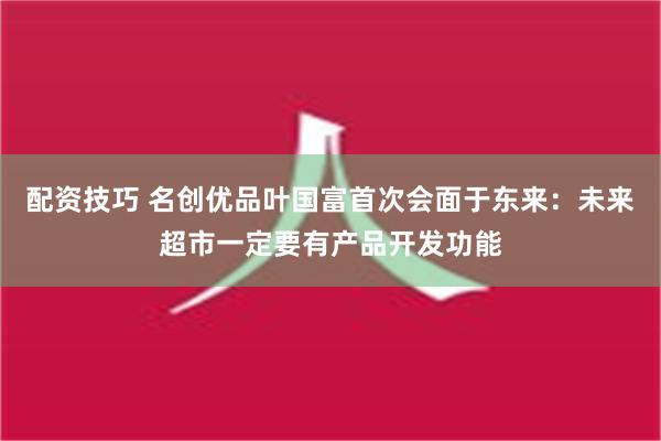 配资技巧 名创优品叶国富首次会面于东来：未来超市一定要有产品开发功能