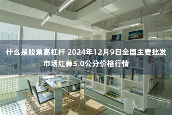 什么是股票高杠杆 2024年12月9日全国主要批发市场红蒜5.0公分价格行情