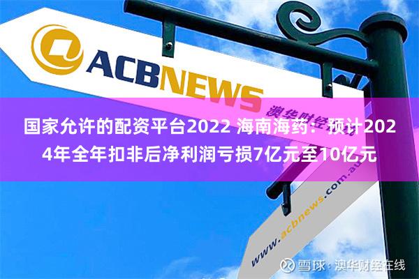 国家允许的配资平台2022 海南海药：预计2024年全年扣非后净利润亏损7亿元至