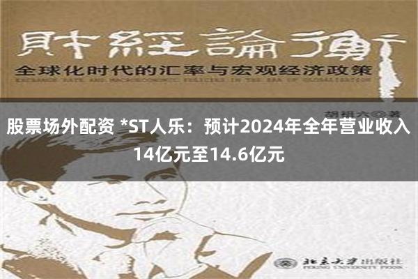 股票场外配资 *ST人乐：预计2024年全年营业收入14亿元至14.6亿元