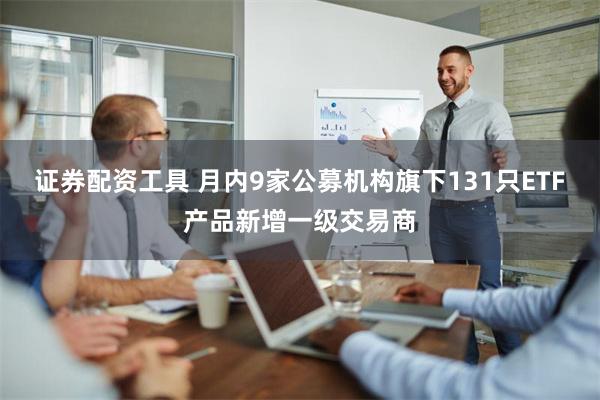 证券配资工具 月内9家公募机构旗下131只ETF产品新增一级交易商