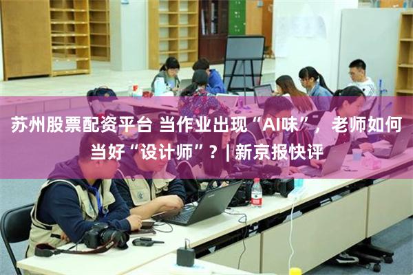 苏州股票配资平台 当作业出现“AI味”，老师如何当好“设计师”？| 新京报快评