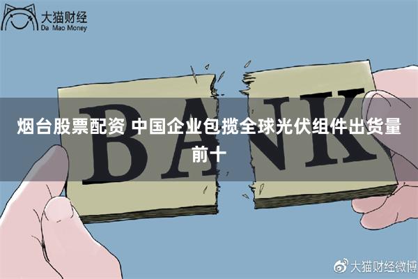 烟台股票配资 中国企业包揽全球光伏组件出货量前十